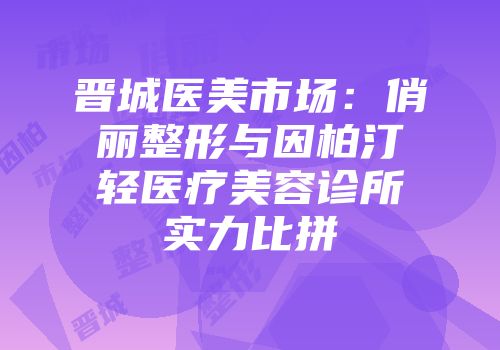 晋城医美市场：俏丽整形与因柏汀轻医疗美容诊所实力比拼