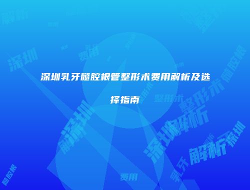 深圳乳牙髓腔根管整形术费用解析及选择指南