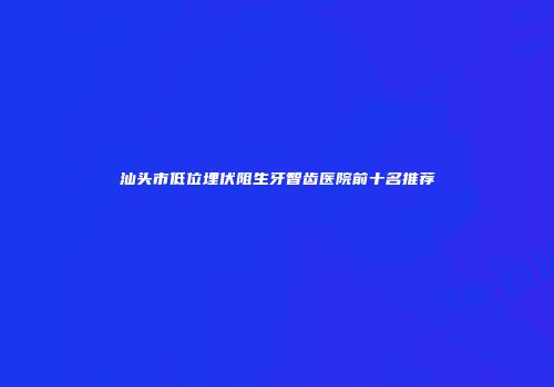 汕头市低位埋伏阻生牙智齿医院前十名推荐