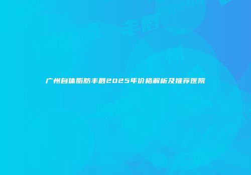 广州自体脂肪丰唇2025年价格解析及推荐医院