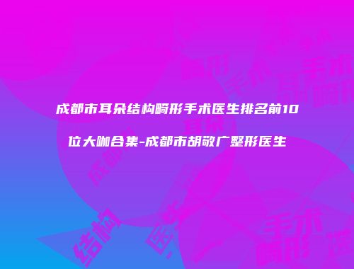 成都市耳朵结构畸形手术医生排名前10位大咖合集-成都市胡敬广整形医生