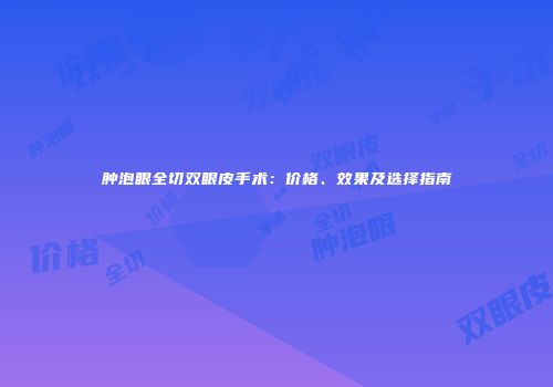 肿泡眼全切双眼皮手术：价格、效果及选择指南