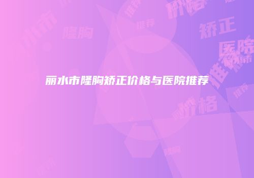 丽水市隆胸矫正价格与医院推荐