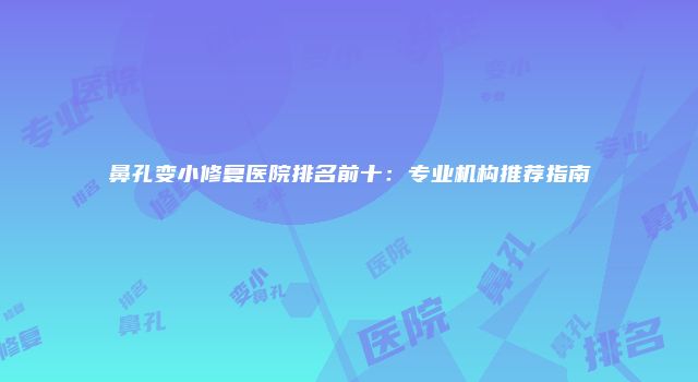 鼻孔变小修复医院排名前十：专业机构推荐指南