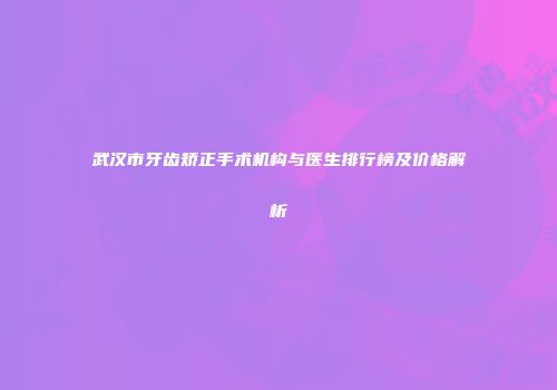 武汉市牙齿矫正手术机构与医生排行榜及价格解析