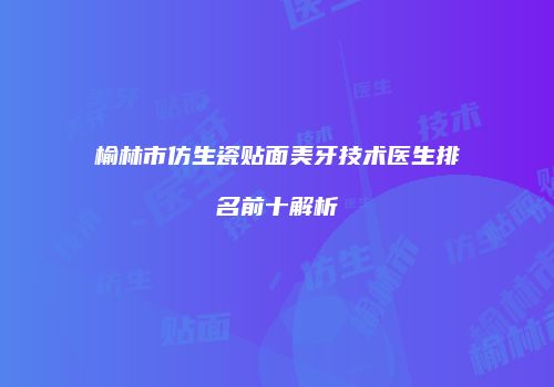 榆林市仿生瓷贴面美牙技术医生排名前十解析