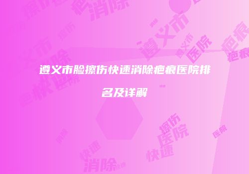 遵义市脸擦伤快速消除疤痕医院排名及详解