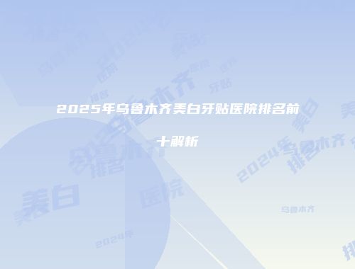 2025年乌鲁木齐美白牙贴医院排名前十解析