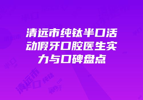 清远市纯钛半口活动假牙口腔医生实力与口碑盘点