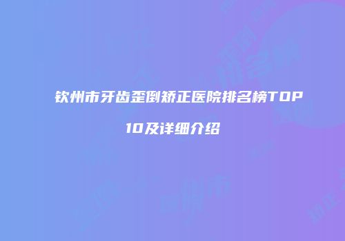 钦州市牙齿歪倒矫正医院排名榜TOP10及详细介绍