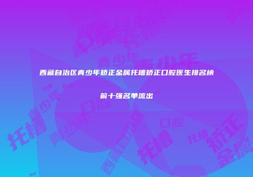 西藏自治区青少年矫正金属托槽矫正口腔医生排名榜前十强名单流出