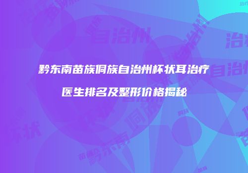 黔东南苗族侗族自治州杯状耳治疗医生排名及整形价格揭秘