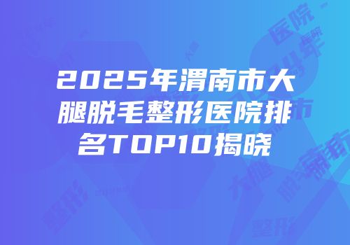 2025年渭南市大腿脱毛整形医院排名TOP10揭晓