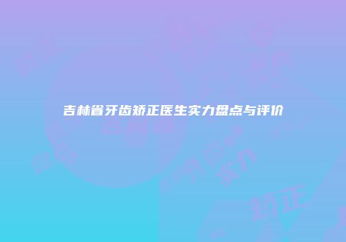 吉林省牙齿矫正医生实力盘点与评价