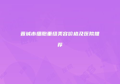 晋城市细胞重组美容价格及医院推荐