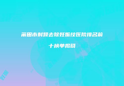莆田市射频去除妊娠纹医院排名前十榜单揭晓