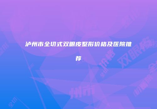 泸州市全切式双眼皮整形价格及医院推荐