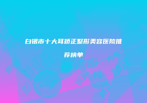 白银市十大耳矫正整形美容医院推荐榜单
