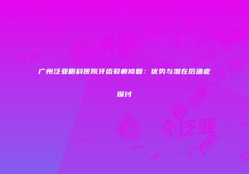 广州泛亚眼科医院牙齿裂痕修复：优势与潜在后遗症探讨