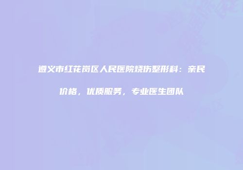 遵义市红花岗区人民医院烧伤整形科：亲民价格，优质服务，专业医生团队