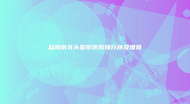 益阳市乳头整形医院排行榜及推荐