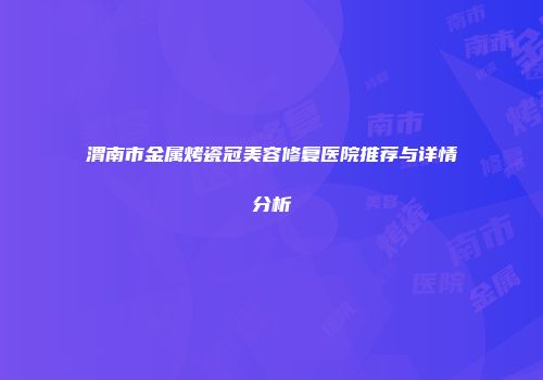 渭南市金属烤瓷冠美容修复医院推荐与详情分析