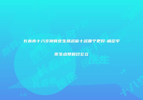 长春市十八岁削骨医生排名前十名哪个更好-杨定宇医生点赞超过公立