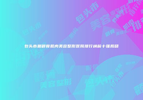 包头市磨颧骨肌肉美容整形医院排行榜前十强揭晓