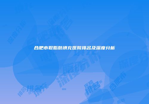 合肥市取脂肪填充医院排名及深度分析
