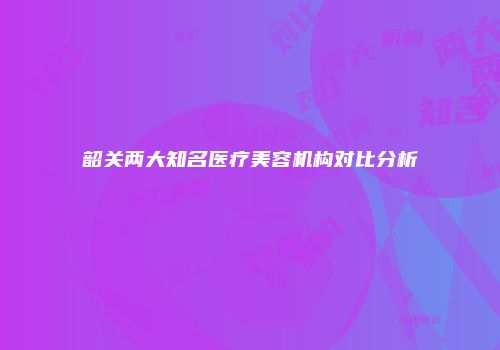 韶关两大知名医疗美容机构对比分析