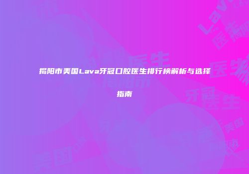 揭阳市美国Lava牙冠口腔医生排行榜解析与选择指南