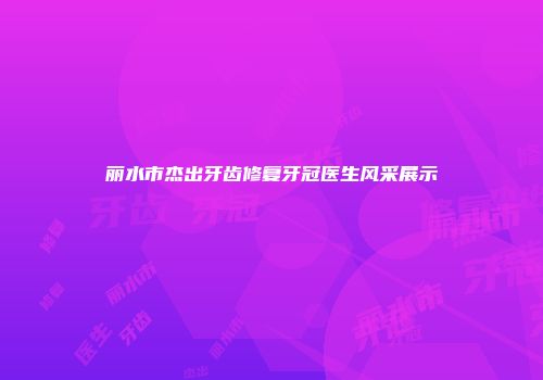 丽水市杰出牙齿修复牙冠医生风采展示