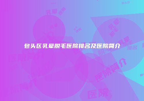 包头区乳晕脱毛医院排名及医院简介