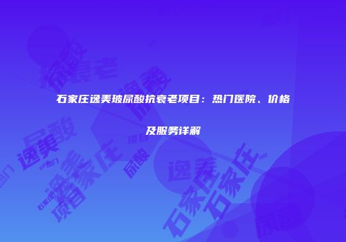 石家庄逸美玻尿酸抗衰老项目：热门医院、价格及服务详解
