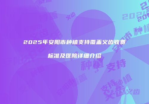 2025年安阳市种植支持覆盖义齿收费标准及医院详细介绍