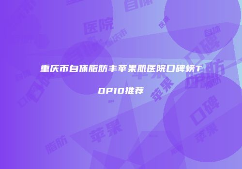 重庆市自体脂肪丰苹果肌医院口碑榜TOP10推荐