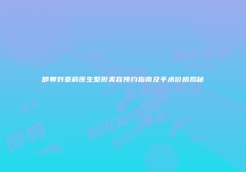 邯郸刘亚莉医生整形美容预约指南及手术价格揭秘