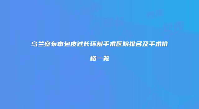 乌兰察布市包皮过长环割手术医院排名及手术价格一览