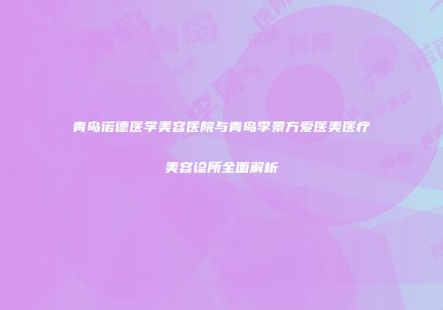 青岛诺德医学美容医院与青岛李景方爱医美医疗美容诊所全面解析