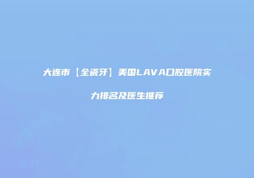 大连市【全瓷牙】美国LAVA口腔医院实力排名及医生推荐