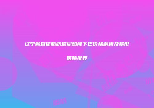 辽宁省自体脂肪玻尿酸隆下巴价格解析及整形医院推荐