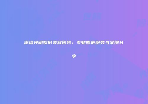 深圳光明整形美容医院：专业除疤服务与案例分享