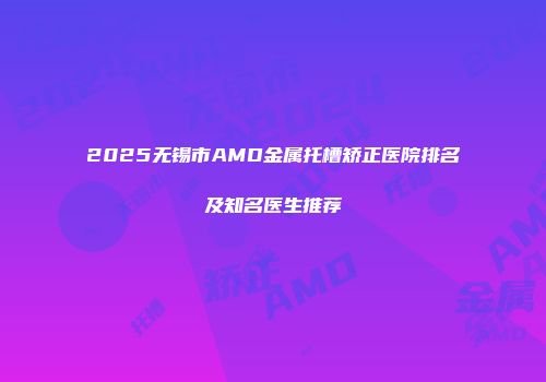 2025无锡市AMD金属托槽矫正医院排名及知名医生推荐