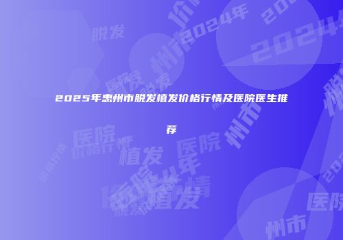 2025年惠州市脱发植发价格行情及医院医生推荐