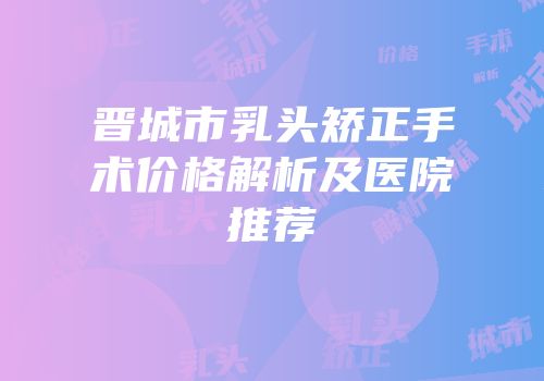 晋城市乳头矫正手术价格解析及医院推荐