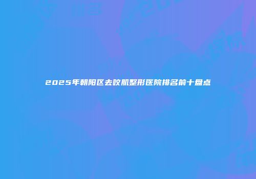 2025年朝阳区去咬肌整形医院排名前十盘点
