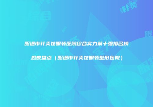 昭通市针灸祛眼袋医院综合实力前十强排名榜悉数盘点（昭通市针灸祛眼袋整形医院）