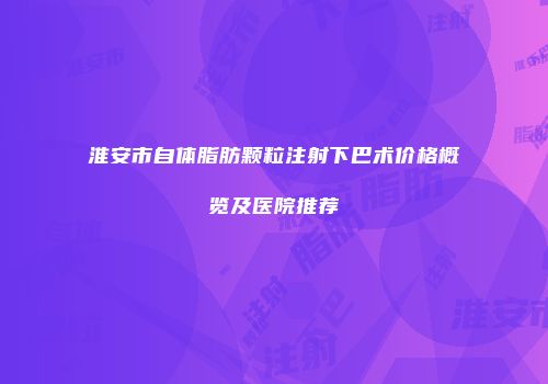 淮安市自体脂肪颗粒注射下巴术价格概览及医院推荐