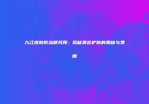 九江皮肤防治研究所：揭秘美容护肤的奥秘与费用