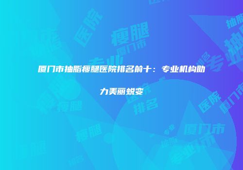 厦门市抽脂瘦腿医院排名前十：专业机构助力美丽蜕变